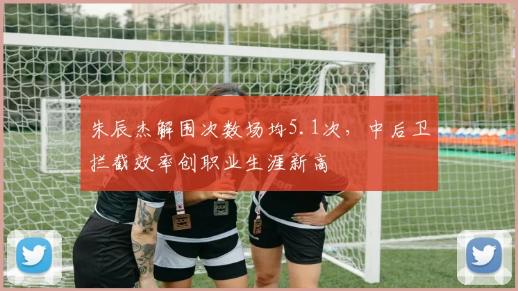朱辰杰解围次数场均5.1次，中后卫拦截效率创职业生涯新高