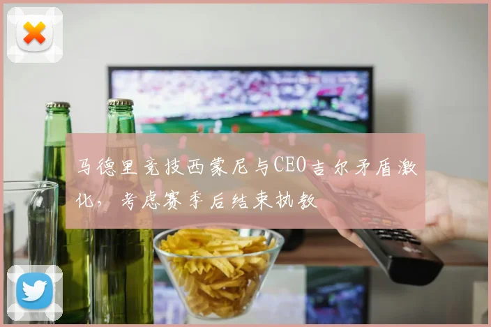 马德里竞技西蒙尼与CEO吉尔矛盾激化，考虑赛季后结束执教