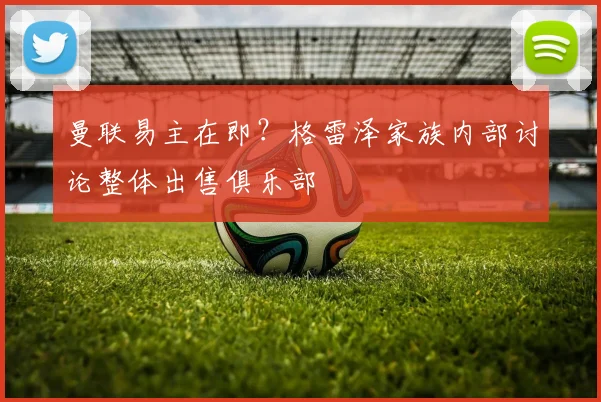 曼联易主在即？格雷泽家族内部讨论整体出售俱乐部