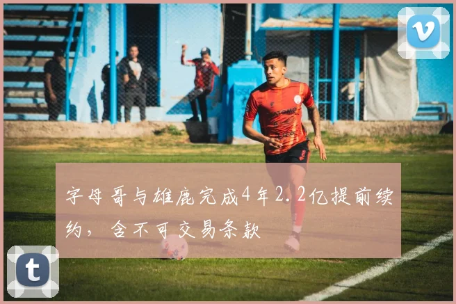 字母哥与雄鹿完成4年2.2亿提前续约，含不可交易条款