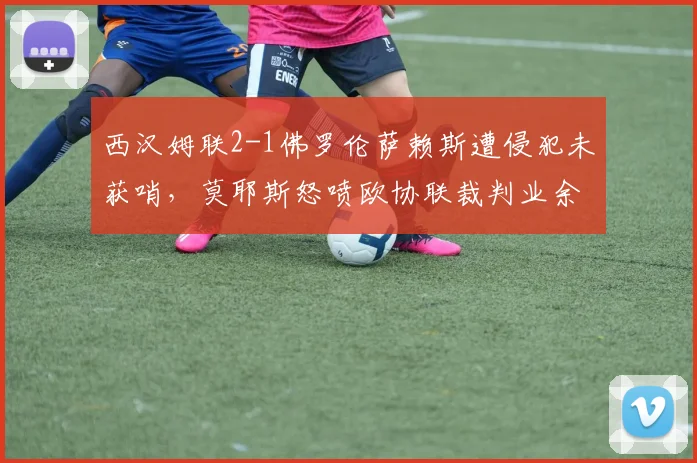 西汉姆联2-1佛罗伦萨赖斯遭侵犯未获哨,莫耶斯怒喷欧协联裁判业余