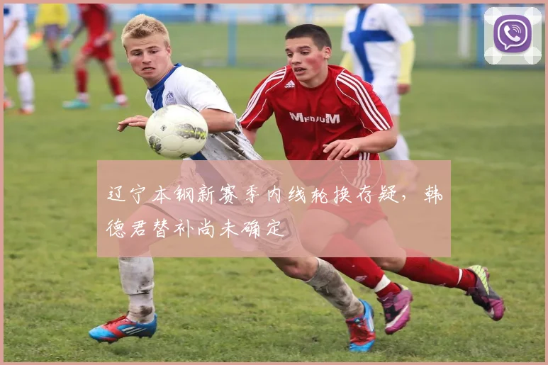 辽宁本钢新赛季内线轮换存疑，韩德君替补尚未确定