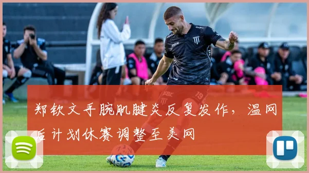 郑钦文手腕肌腱炎反复发作,温网后计划休赛调整至美网