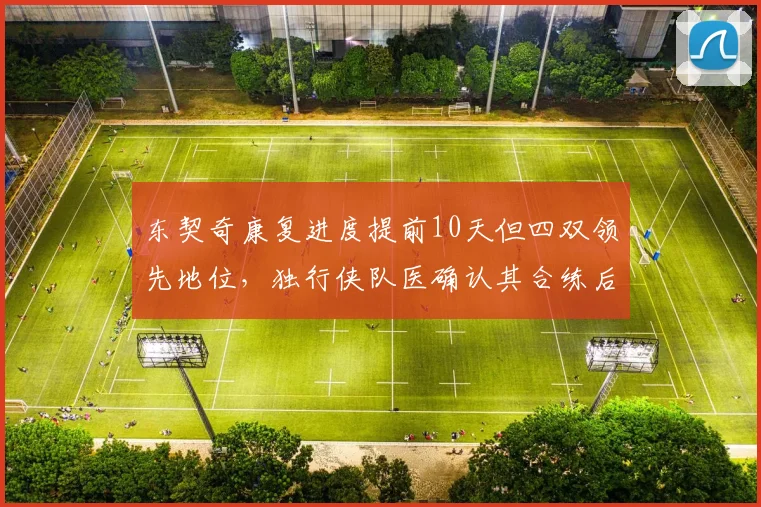 东契奇康复进度提前10天但四双领先地位，独行侠队医确认其合练后无不良反应。